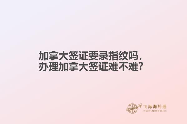 加拿大簽證要錄指紋嗎，辦理加拿大簽證難不難？