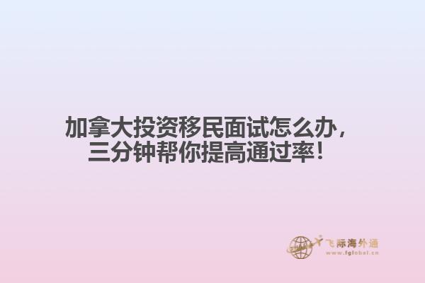 加拿大投資移民面試怎么辦，三分鐘幫你提高通過率！