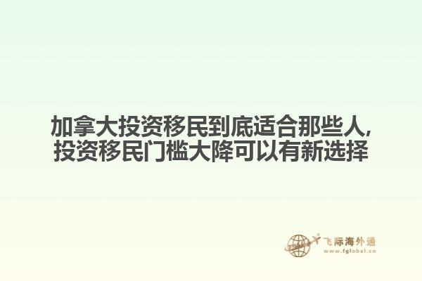 加拿大投資移民到底適合那些人,投資移民門檻大降可以有新選擇