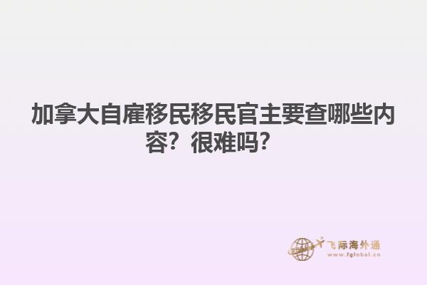 加拿大自雇移民移民官主要查哪些內(nèi)容？很難嗎？