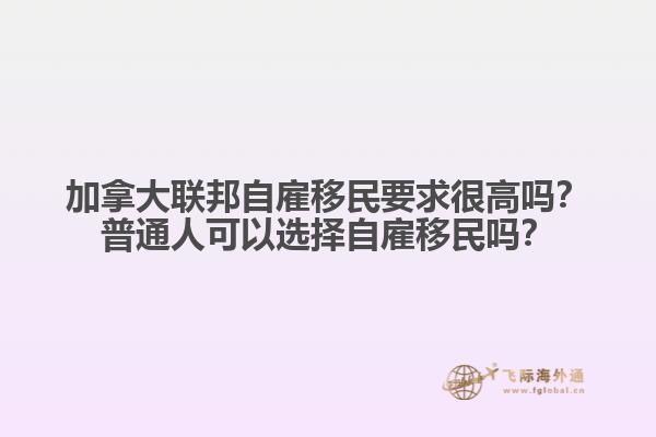 加拿大聯(lián)邦自雇移民要求很高嗎？普通人可以選擇自雇移民嗎？