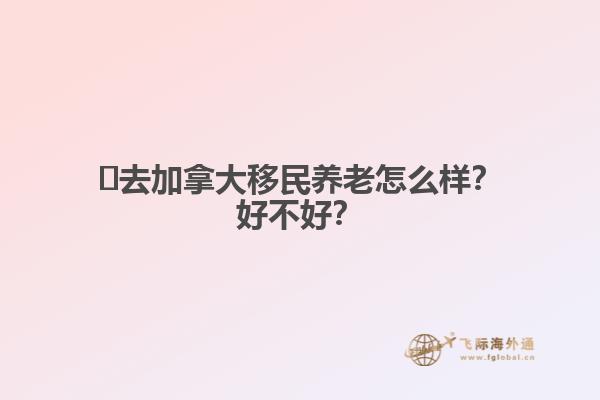 ?去加拿大移民養(yǎng)老怎么樣？好不好？