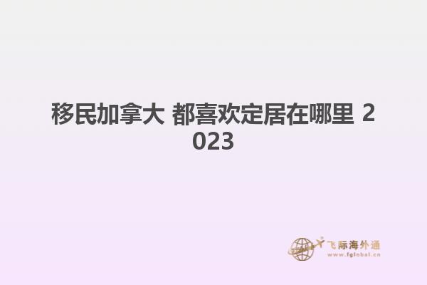 移民加拿大 都喜歡定居在哪里 2023