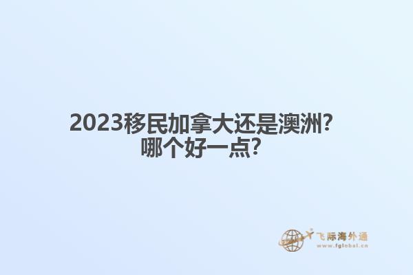 2023移民加拿大還是澳洲？哪個(gè)好一點(diǎn)？