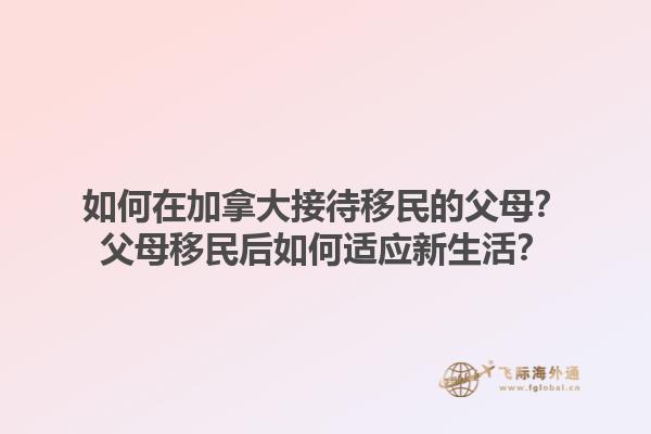 如何在加拿大接待移民的父母？父母移民后如何適應新生活？