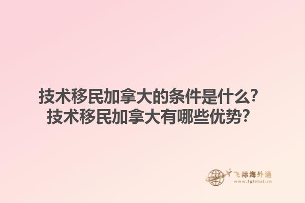 技術(shù)移民加拿大的條件是什么？技術(shù)移民加拿大有哪些優(yōu)勢(shì)？1.jpg