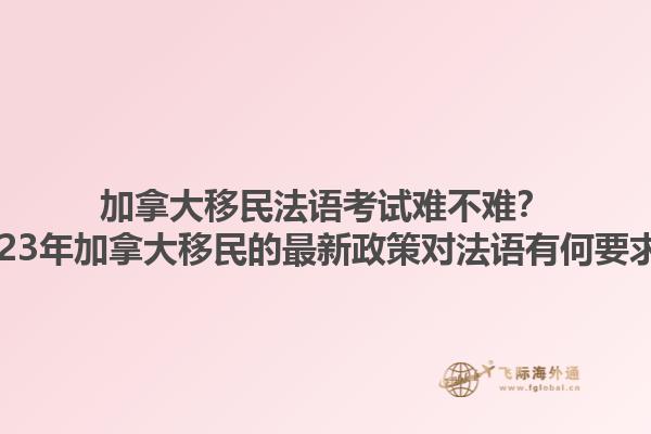 加拿大移民法語考試難不難？2023年加拿大移民的最新政策對法語有何要求？1.jpg